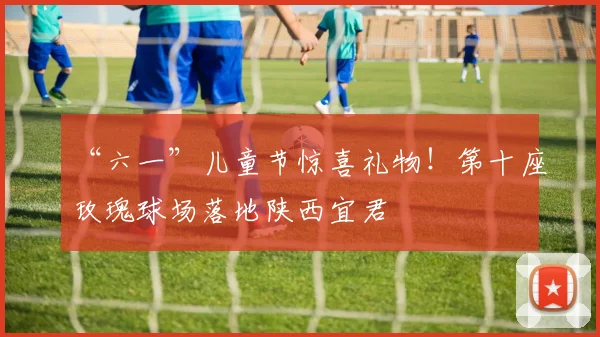 “六一”儿童节惊喜礼物！第十座玫瑰球场落地陕西宜君
