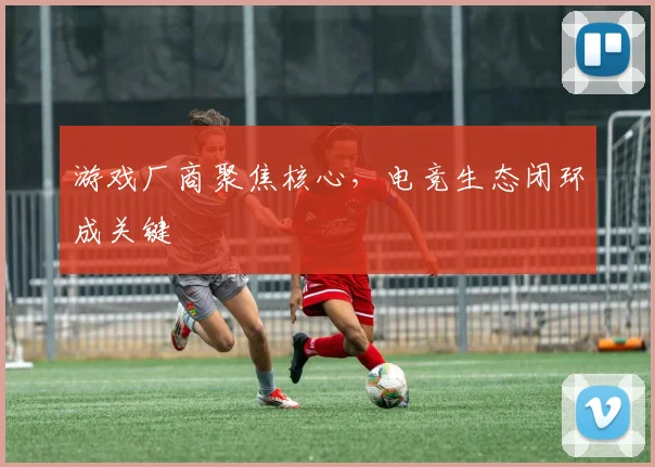 游戏厂商聚焦核心,电竞生态闭环成关键