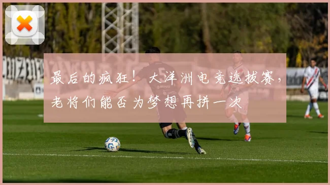 最后的疯狂！大洋洲电竞选拔赛，老将们能否为梦想再拼一次