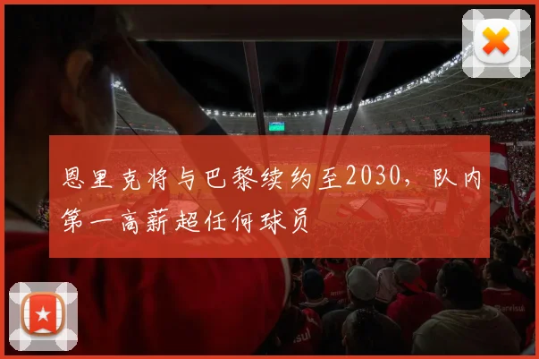 恩里克将与巴黎续约至2030,队内第一高薪超任何球员