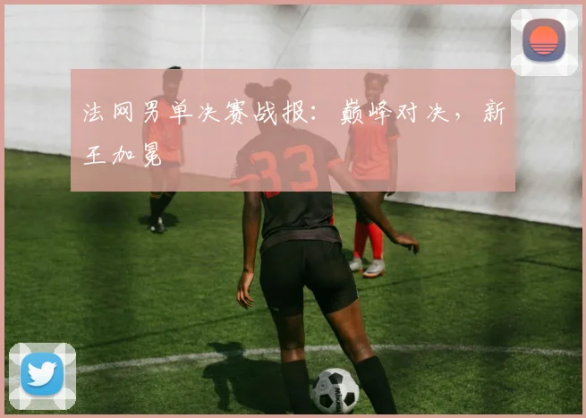 法网男单决赛战报：巅峰对决，新王加冕