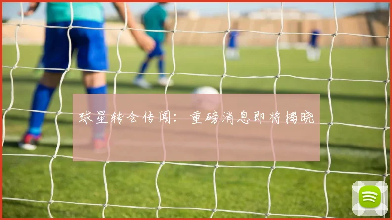 球星转会传闻：重磅消息即将揭晓