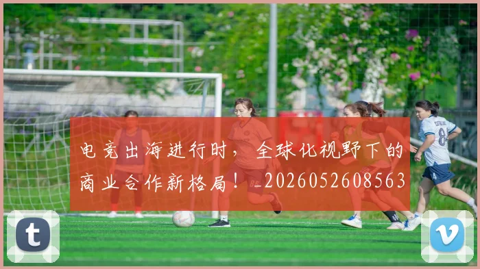 电竞出海进行时，全球化视野下的商业合作新格局！_20260526085632