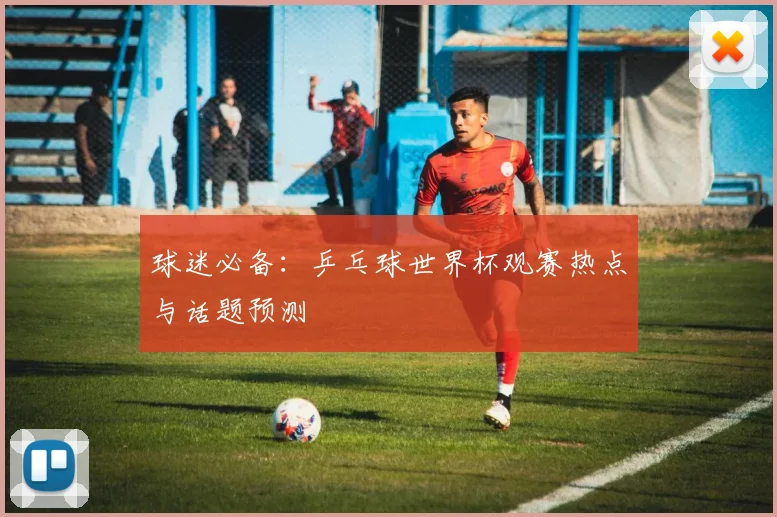 球迷必备：乒乓球世界杯观赛热点与话题预测