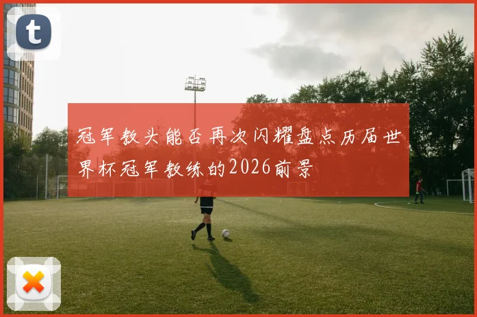 冠军教头能否再次闪耀盘点历届世界杯冠军教练的2026前景