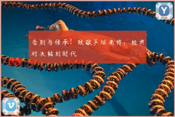 告别与传承！致敬乒坛老将，经典对决铭刻时代