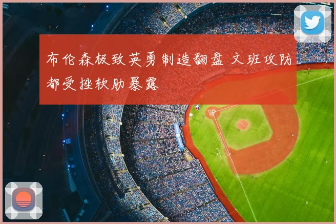 布伦森极致英勇制造翻盘 文班攻防都受挫软肋暴露
