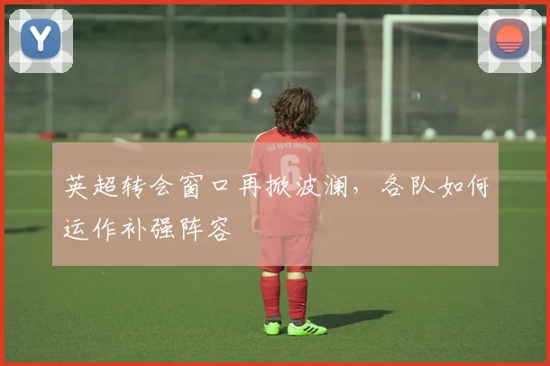 英超转会窗口再掀波澜,各队如何运作补强阵容