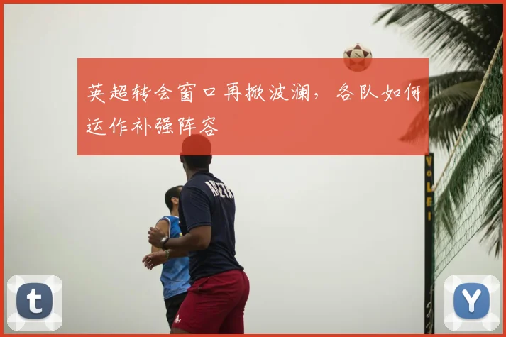 英超转会窗口再掀波澜,各队如何运作补强阵容
