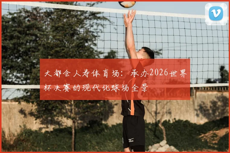 大都会人寿体育场：承办2026世界杯决赛的现代化球场全景