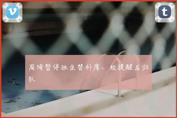 周琦暂停独坐替补席，经提醒后归队