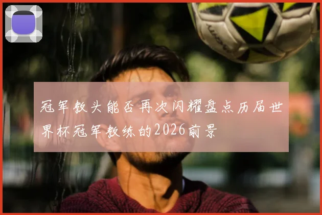 冠军教头能否再次闪耀盘点历届世界杯冠军教练的2026前景