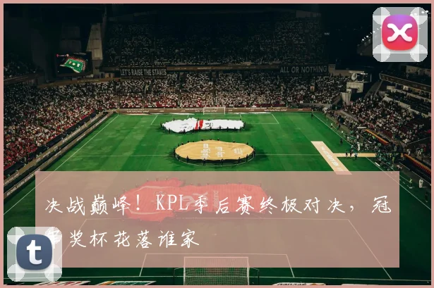 决战巅峰!KPL季后赛终极对决,冠军奖杯花落谁家