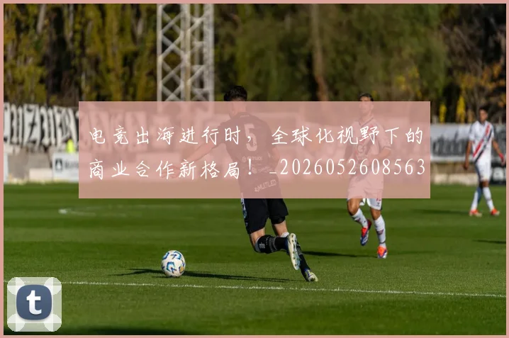 电竞出海进行时，全球化视野下的商业合作新格局！_20260526085632