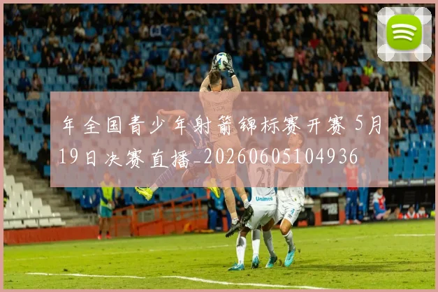 年全国青少年射箭锦标赛开赛 5月19日决赛直播_20260605104936