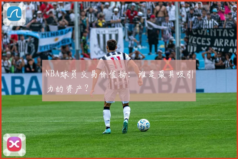 NBA球员交易价值榜:谁是最具吸引力的资产?