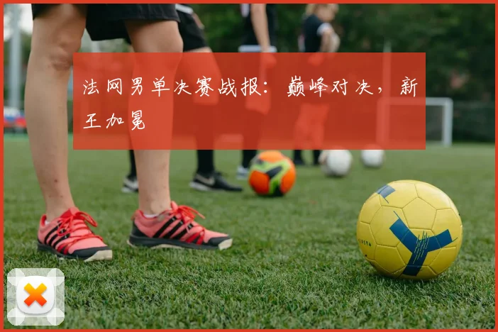 法网男单决赛战报：巅峰对决，新王加冕