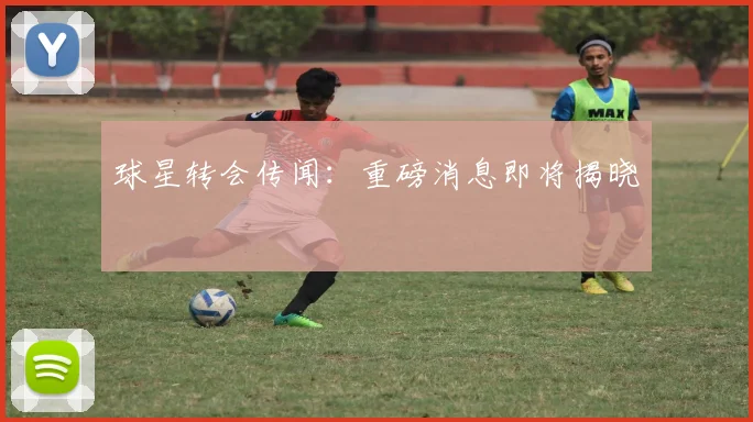 球星转会传闻：重磅消息即将揭晓