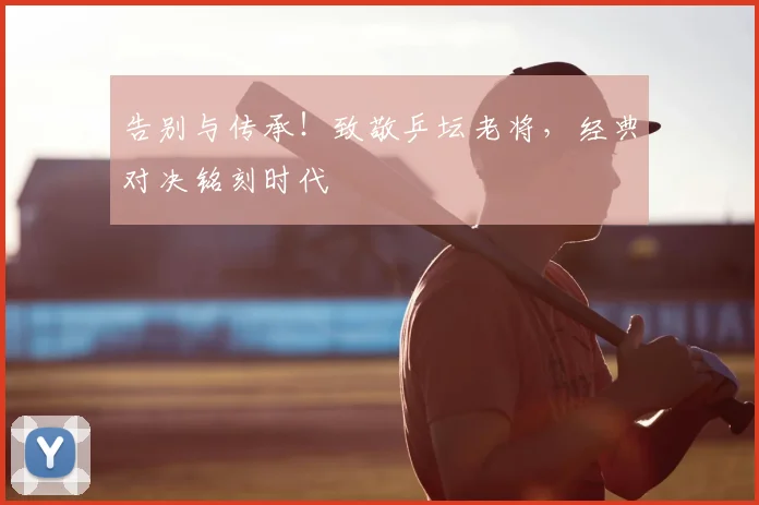 告别与传承！致敬乒坛老将，经典对决铭刻时代