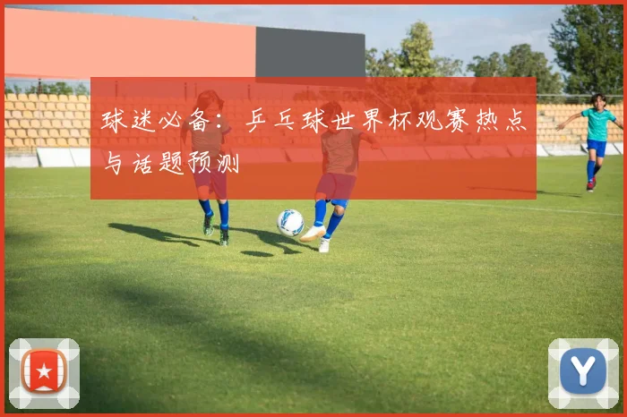 球迷必备：乒乓球世界杯观赛热点与话题预测