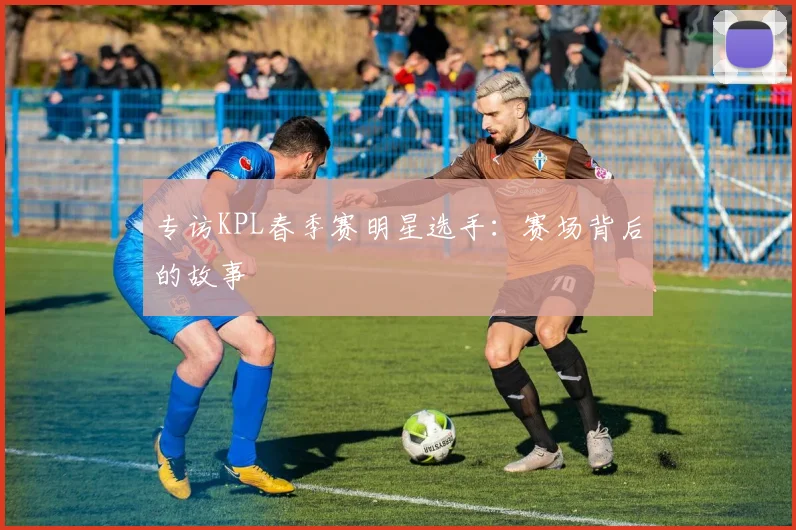 专访KPL春季赛明星选手：赛场背后的故事