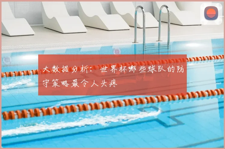 大数据分析：世界杯哪些球队的防守策略最令人头疼