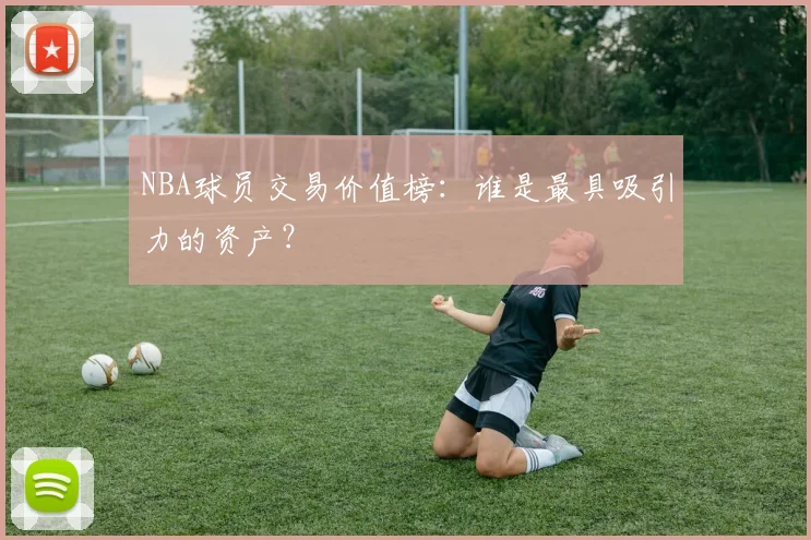 NBA球员交易价值榜：谁是最具吸引力的资产？