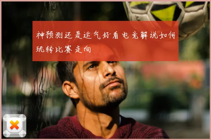 神预测还是运气好看电竞解说如何玩转比赛走向